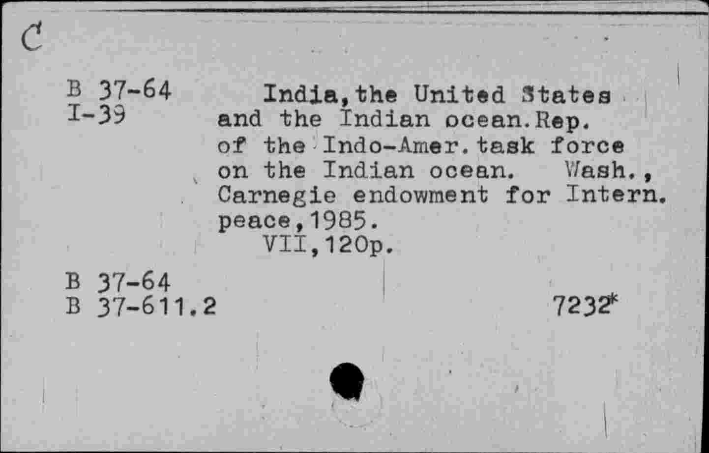 ﻿B 37-64 India,the United States 1-39 and the Indian ocean.Rep.
of the Indo-Amer.task force on the Indian ocean. Wash., Carnegie endowment for Intern, peace,1985.
VII,12Op.
B 37-64
B 37-611.2	7232*